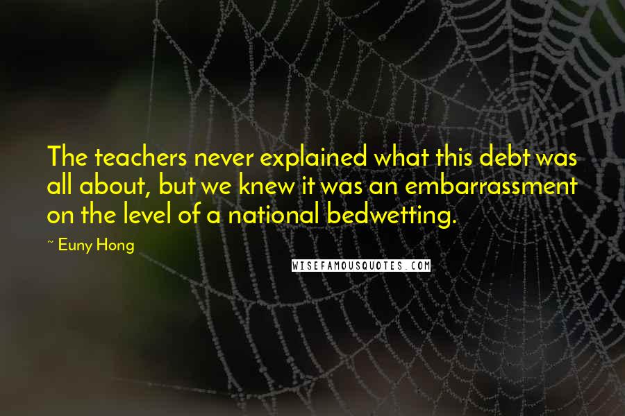 Euny Hong Quotes: The teachers never explained what this debt was all about, but we knew it was an embarrassment on the level of a national bedwetting.