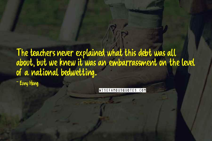 Euny Hong Quotes: The teachers never explained what this debt was all about, but we knew it was an embarrassment on the level of a national bedwetting.