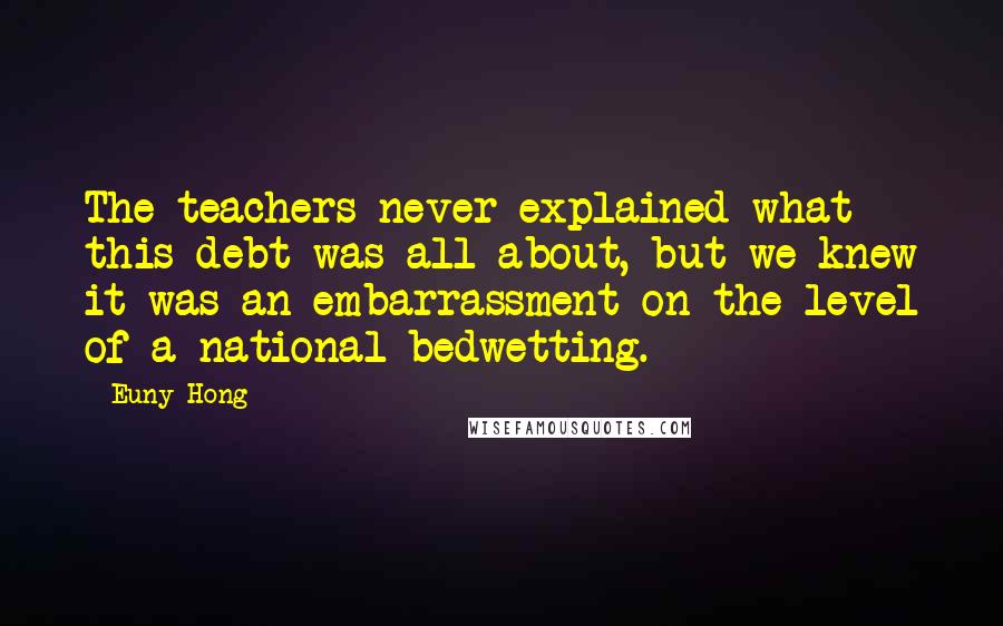 Euny Hong Quotes: The teachers never explained what this debt was all about, but we knew it was an embarrassment on the level of a national bedwetting.