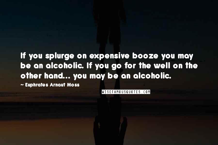 Euphrates Arnaut Moss Quotes: If you splurge on expensive booze you may be an alcoholic. If you go for the well on the other hand... you may be an alcoholic.