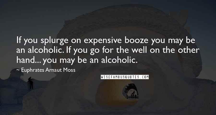 Euphrates Arnaut Moss Quotes: If you splurge on expensive booze you may be an alcoholic. If you go for the well on the other hand... you may be an alcoholic.