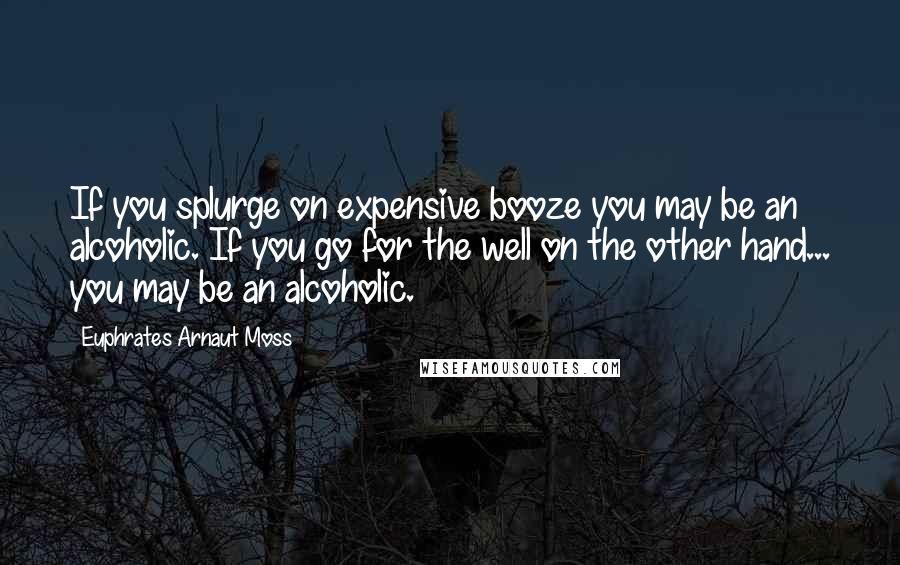 Euphrates Arnaut Moss Quotes: If you splurge on expensive booze you may be an alcoholic. If you go for the well on the other hand... you may be an alcoholic.