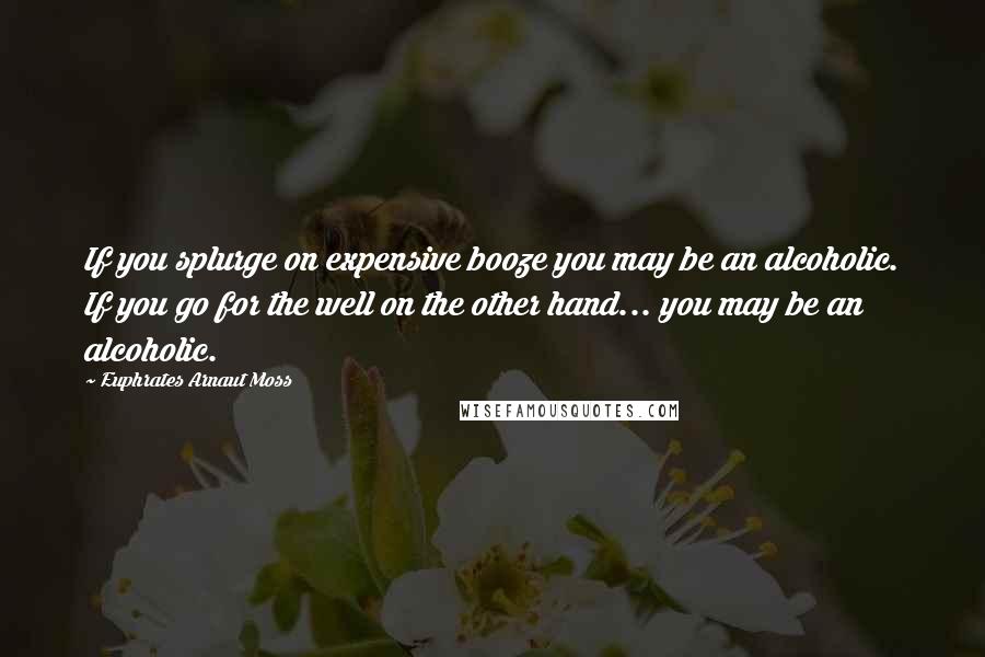 Euphrates Arnaut Moss Quotes: If you splurge on expensive booze you may be an alcoholic. If you go for the well on the other hand... you may be an alcoholic.