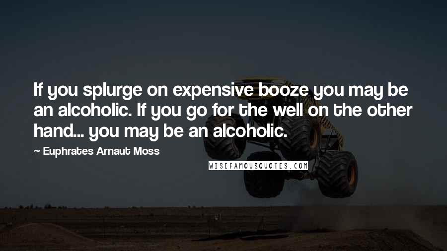 Euphrates Arnaut Moss Quotes: If you splurge on expensive booze you may be an alcoholic. If you go for the well on the other hand... you may be an alcoholic.