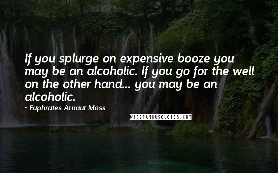 Euphrates Arnaut Moss Quotes: If you splurge on expensive booze you may be an alcoholic. If you go for the well on the other hand... you may be an alcoholic.