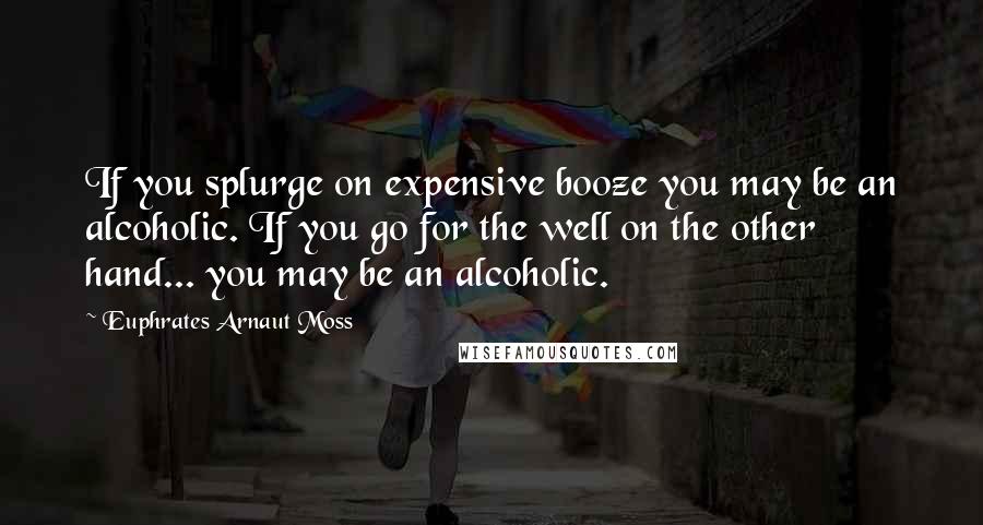 Euphrates Arnaut Moss Quotes: If you splurge on expensive booze you may be an alcoholic. If you go for the well on the other hand... you may be an alcoholic.