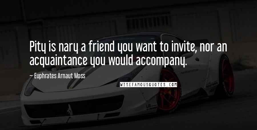 Euphrates Arnaut Moss Quotes: Pity is nary a friend you want to invite, nor an acquaintance you would accompany.