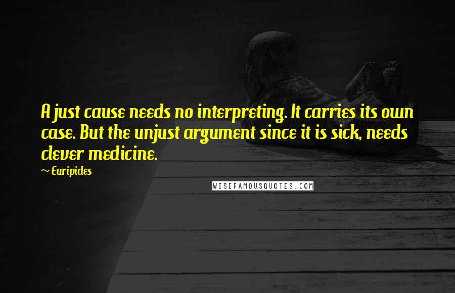 Euripides Quotes: A just cause needs no interpreting. It carries its own case. But the unjust argument since it is sick, needs clever medicine.