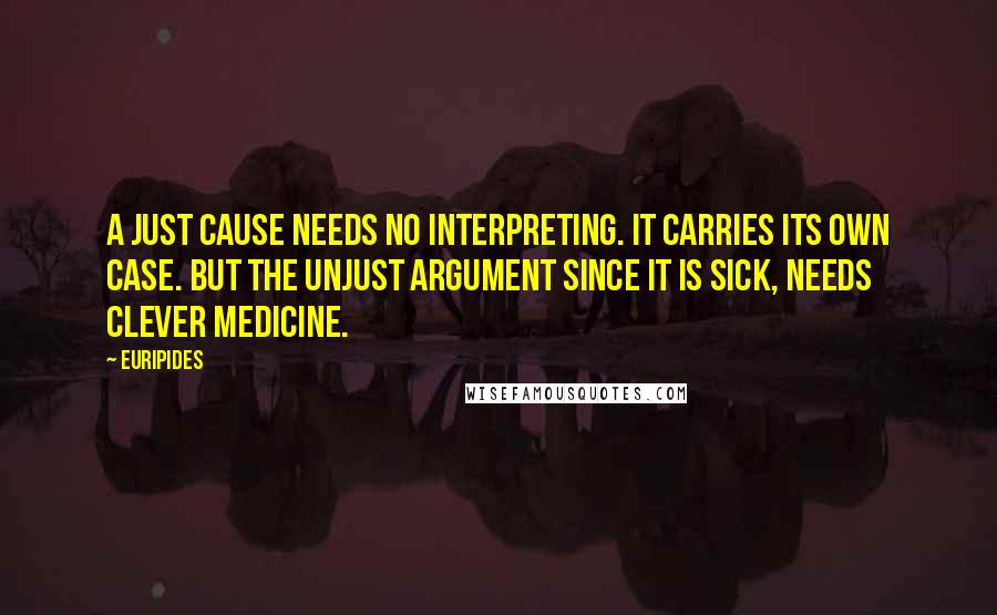 Euripides Quotes: A just cause needs no interpreting. It carries its own case. But the unjust argument since it is sick, needs clever medicine.