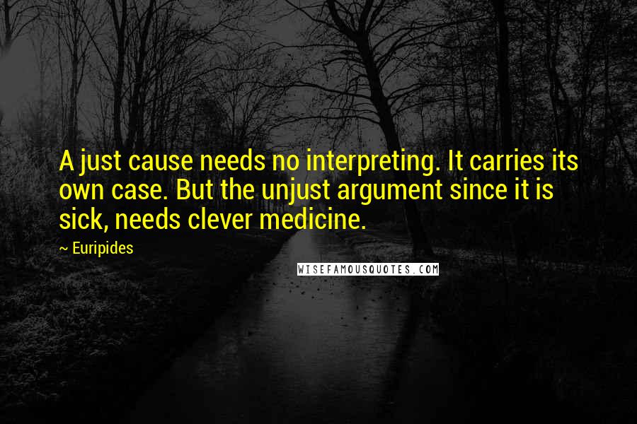 Euripides Quotes: A just cause needs no interpreting. It carries its own case. But the unjust argument since it is sick, needs clever medicine.