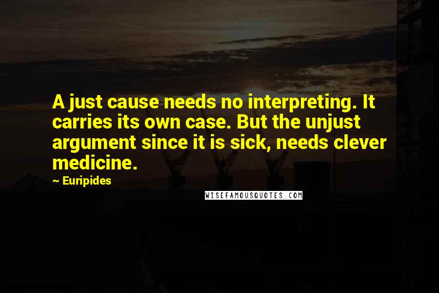 Euripides Quotes: A just cause needs no interpreting. It carries its own case. But the unjust argument since it is sick, needs clever medicine.