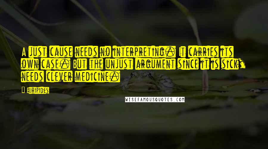 Euripides Quotes: A just cause needs no interpreting. It carries its own case. But the unjust argument since it is sick, needs clever medicine.