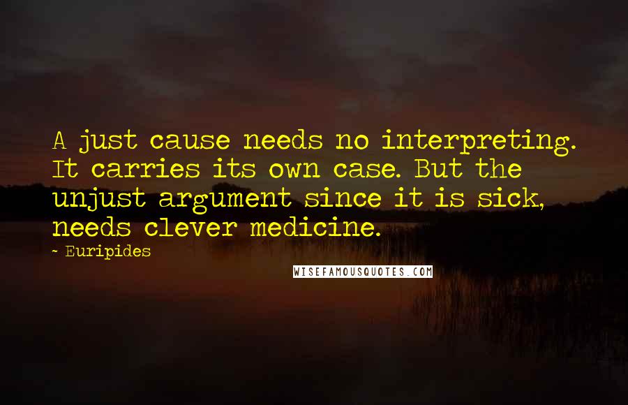 Euripides Quotes: A just cause needs no interpreting. It carries its own case. But the unjust argument since it is sick, needs clever medicine.
