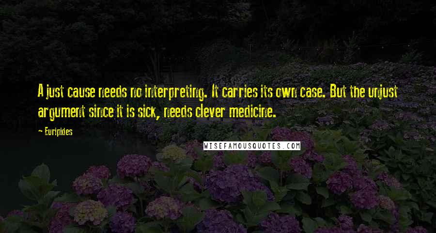 Euripides Quotes: A just cause needs no interpreting. It carries its own case. But the unjust argument since it is sick, needs clever medicine.