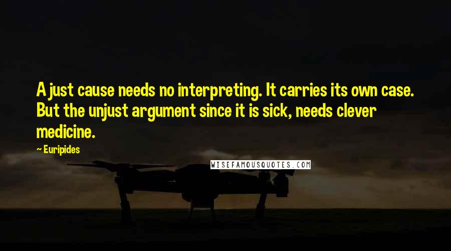 Euripides Quotes: A just cause needs no interpreting. It carries its own case. But the unjust argument since it is sick, needs clever medicine.