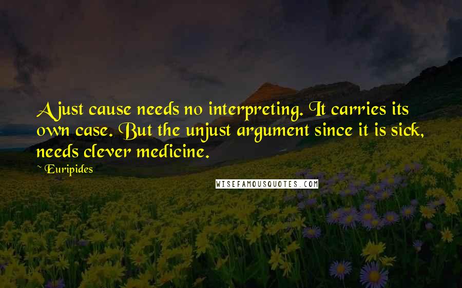 Euripides Quotes: A just cause needs no interpreting. It carries its own case. But the unjust argument since it is sick, needs clever medicine.