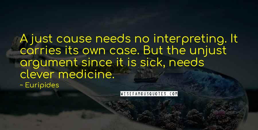 Euripides Quotes: A just cause needs no interpreting. It carries its own case. But the unjust argument since it is sick, needs clever medicine.