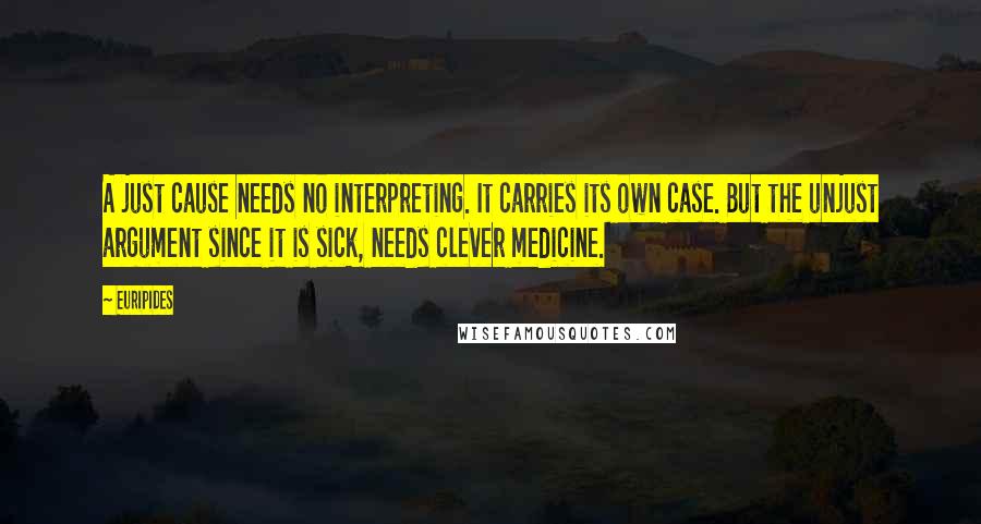 Euripides Quotes: A just cause needs no interpreting. It carries its own case. But the unjust argument since it is sick, needs clever medicine.