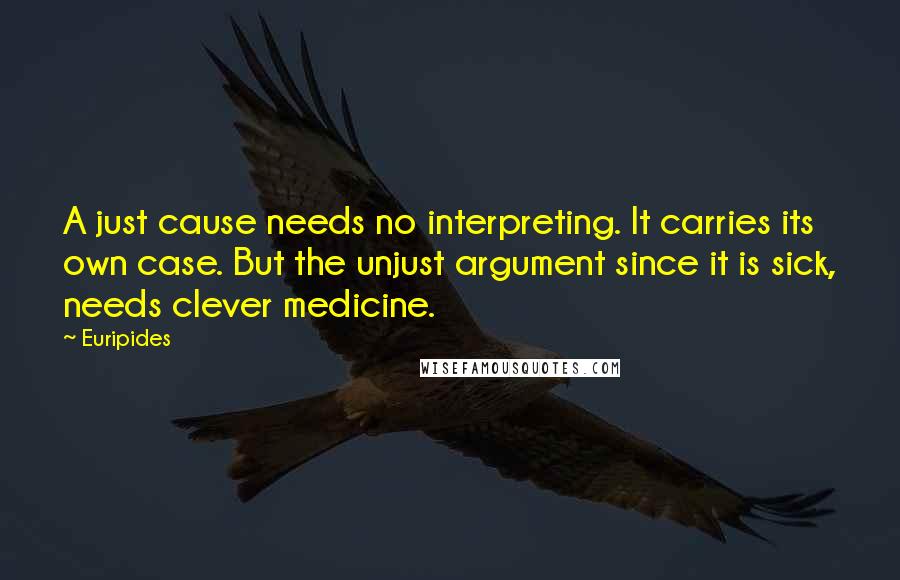 Euripides Quotes: A just cause needs no interpreting. It carries its own case. But the unjust argument since it is sick, needs clever medicine.