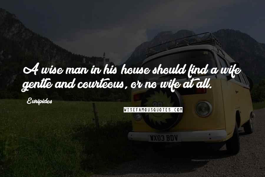 Euripides Quotes: A wise man in his house should find a wife gentle and courteous, or no wife at all.