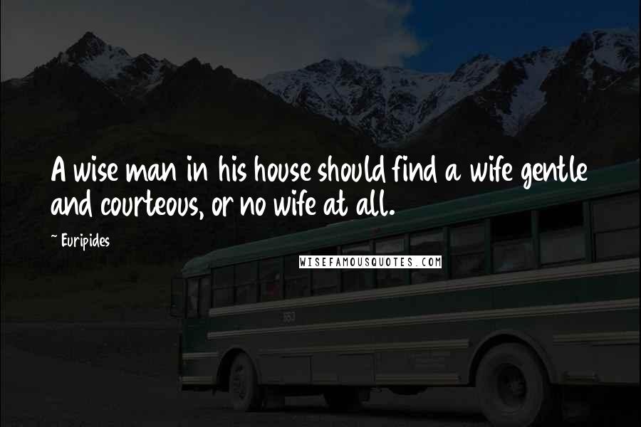 Euripides Quotes: A wise man in his house should find a wife gentle and courteous, or no wife at all.