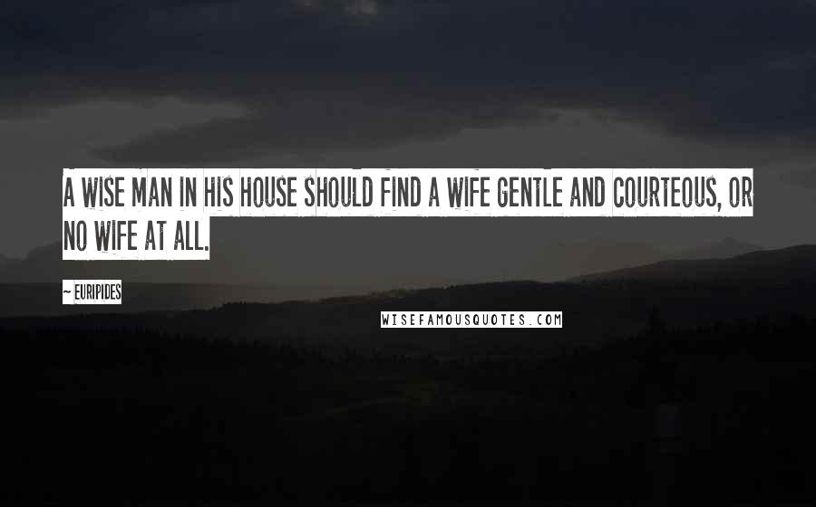 Euripides Quotes: A wise man in his house should find a wife gentle and courteous, or no wife at all.