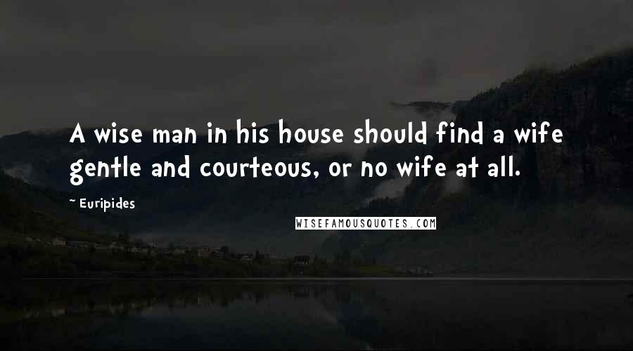 Euripides Quotes: A wise man in his house should find a wife gentle and courteous, or no wife at all.