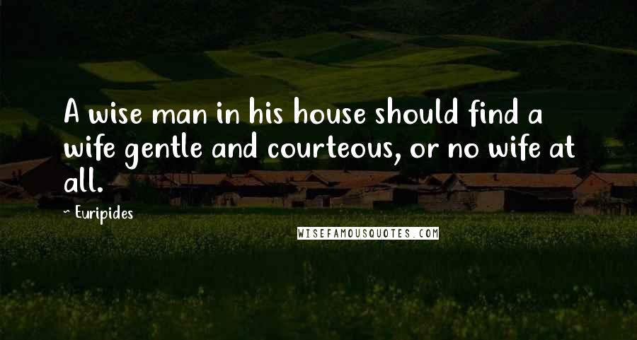 Euripides Quotes: A wise man in his house should find a wife gentle and courteous, or no wife at all.