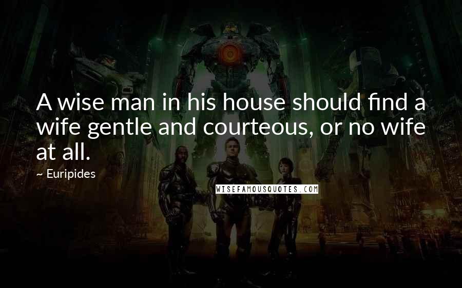 Euripides Quotes: A wise man in his house should find a wife gentle and courteous, or no wife at all.