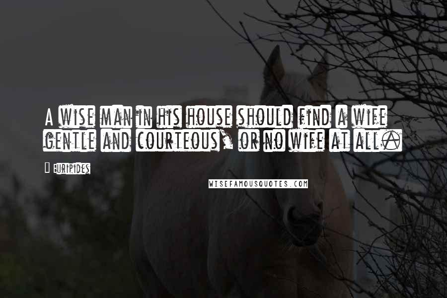 Euripides Quotes: A wise man in his house should find a wife gentle and courteous, or no wife at all.