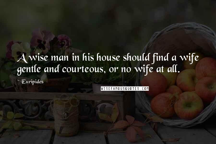 Euripides Quotes: A wise man in his house should find a wife gentle and courteous, or no wife at all.