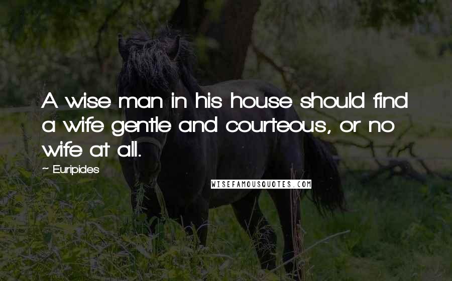 Euripides Quotes: A wise man in his house should find a wife gentle and courteous, or no wife at all.