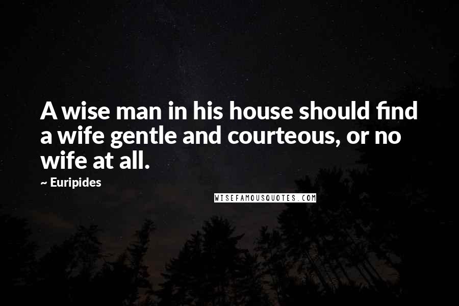 Euripides Quotes: A wise man in his house should find a wife gentle and courteous, or no wife at all.