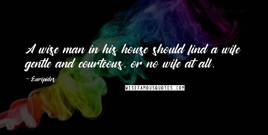 Euripides Quotes: A wise man in his house should find a wife gentle and courteous, or no wife at all.