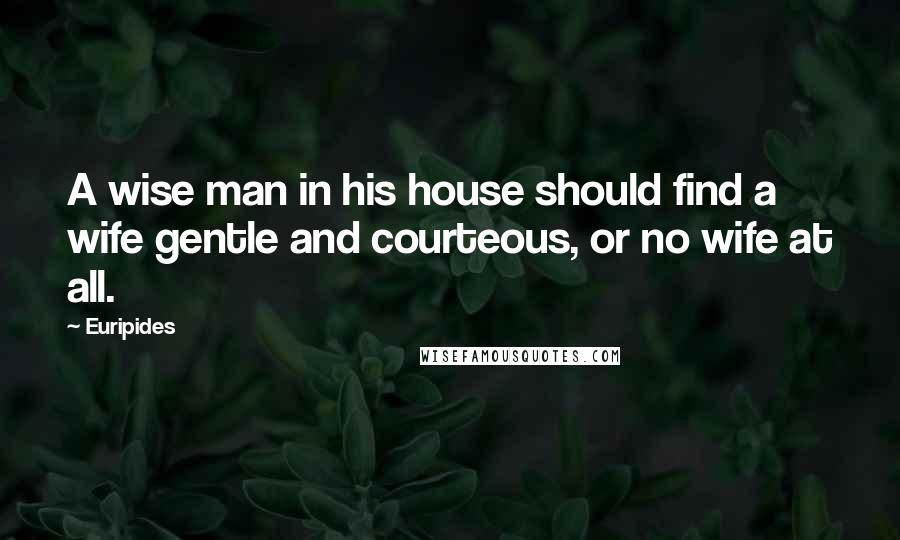 Euripides Quotes: A wise man in his house should find a wife gentle and courteous, or no wife at all.