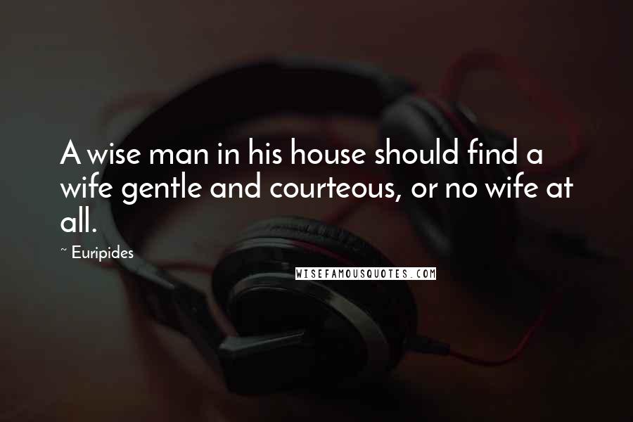 Euripides Quotes: A wise man in his house should find a wife gentle and courteous, or no wife at all.