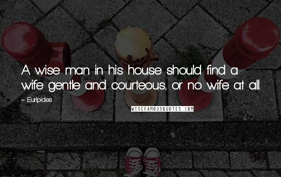 Euripides Quotes: A wise man in his house should find a wife gentle and courteous, or no wife at all.