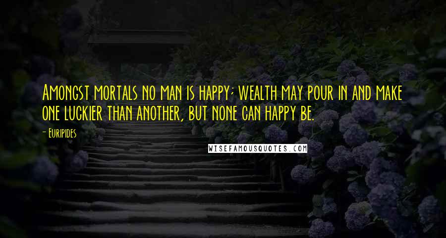 Euripides Quotes: Amongst mortals no man is happy; wealth may pour in and make one luckier than another, but none can happy be.