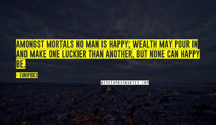 Euripides Quotes: Amongst mortals no man is happy; wealth may pour in and make one luckier than another, but none can happy be.
