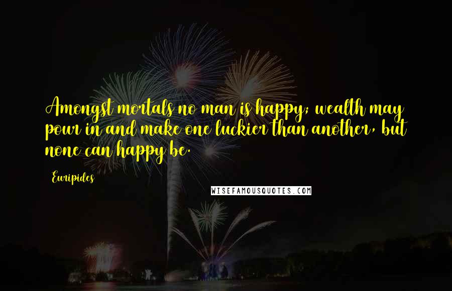 Euripides Quotes: Amongst mortals no man is happy; wealth may pour in and make one luckier than another, but none can happy be.