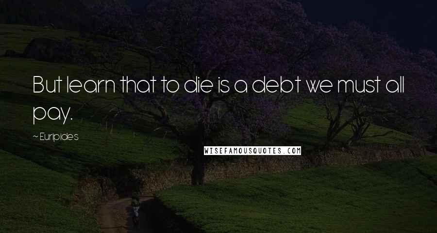 Euripides Quotes: But learn that to die is a debt we must all pay.