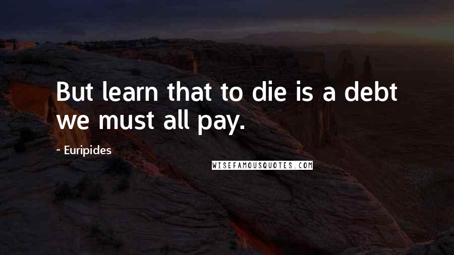 Euripides Quotes: But learn that to die is a debt we must all pay.