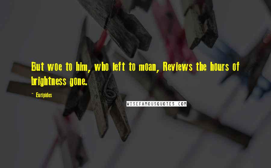 Euripides Quotes: But woe to him, who left to moan, Reviews the hours of brightness gone.