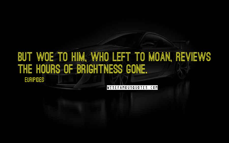Euripides Quotes: But woe to him, who left to moan, Reviews the hours of brightness gone.