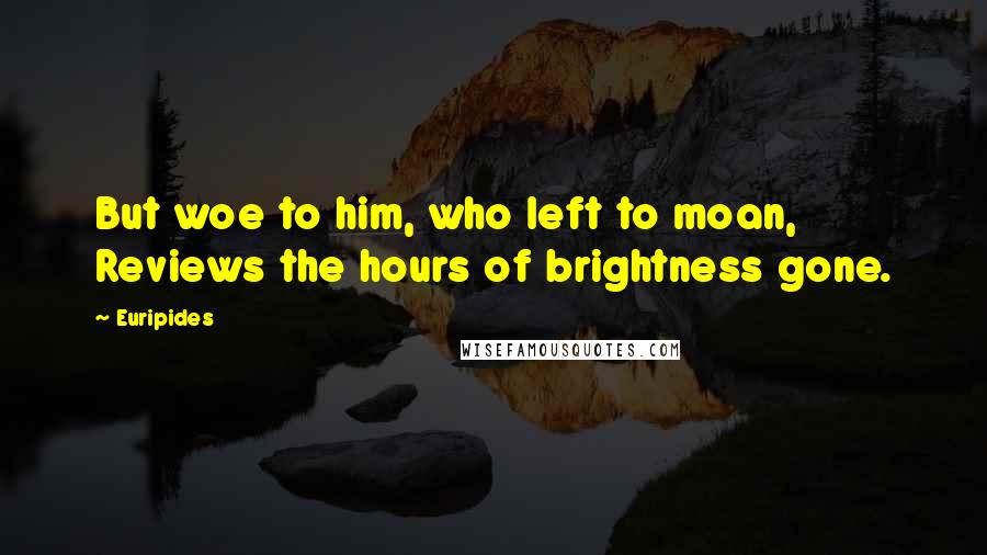Euripides Quotes: But woe to him, who left to moan, Reviews the hours of brightness gone.