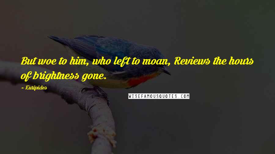 Euripides Quotes: But woe to him, who left to moan, Reviews the hours of brightness gone.