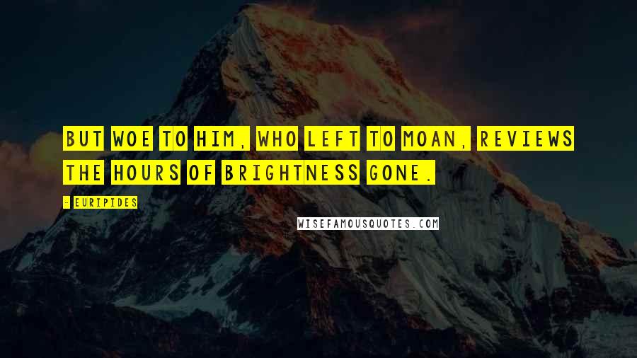 Euripides Quotes: But woe to him, who left to moan, Reviews the hours of brightness gone.