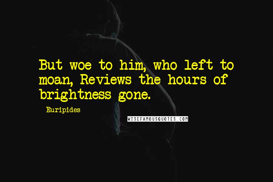 Euripides Quotes: But woe to him, who left to moan, Reviews the hours of brightness gone.