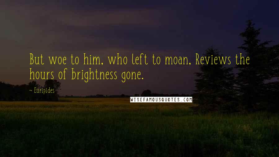 Euripides Quotes: But woe to him, who left to moan, Reviews the hours of brightness gone.