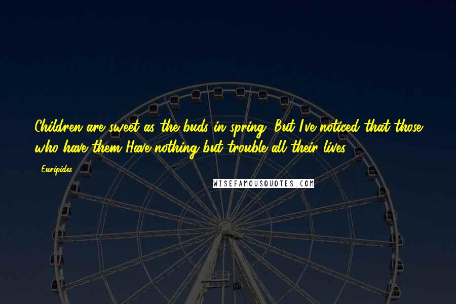 Euripides Quotes: Children are sweet as the buds in spring, But I've noticed that those who have them Have nothing but trouble all their lives.